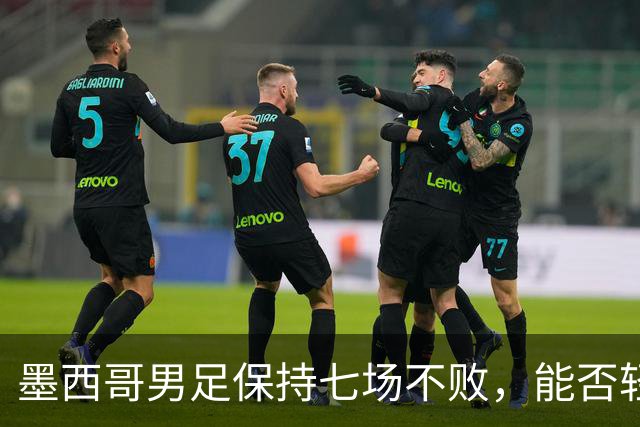 墨西哥男足保持七场不败，能否轻取防守低迷的塞尔维亚？